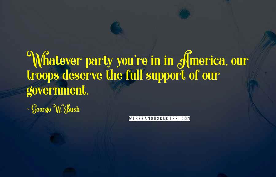 George W. Bush Quotes: Whatever party you're in in America, our troops deserve the full support of our government.