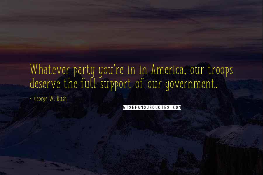 George W. Bush Quotes: Whatever party you're in in America, our troops deserve the full support of our government.