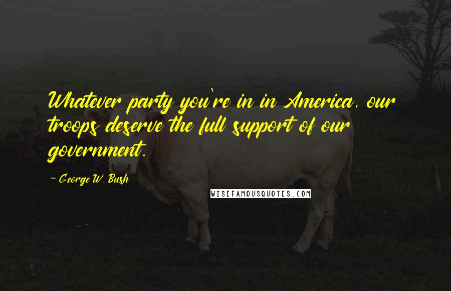 George W. Bush Quotes: Whatever party you're in in America, our troops deserve the full support of our government.