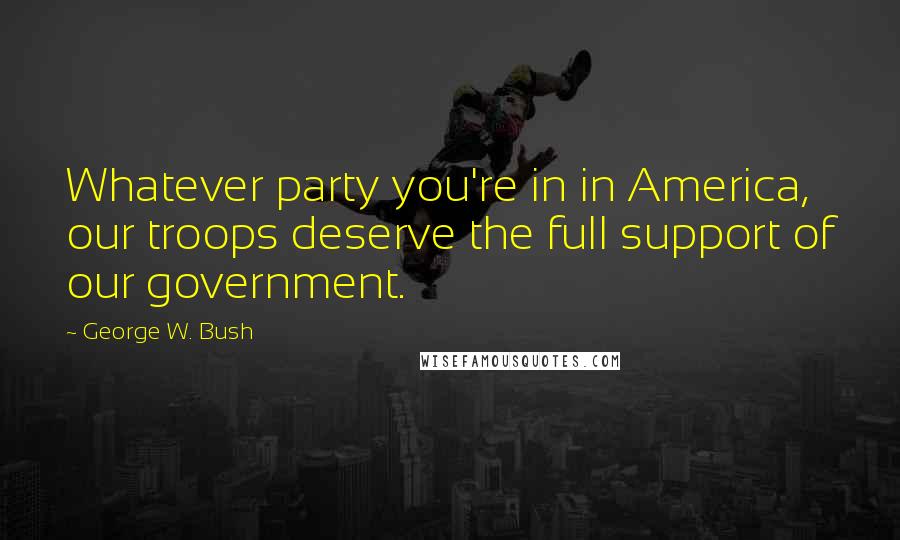 George W. Bush Quotes: Whatever party you're in in America, our troops deserve the full support of our government.