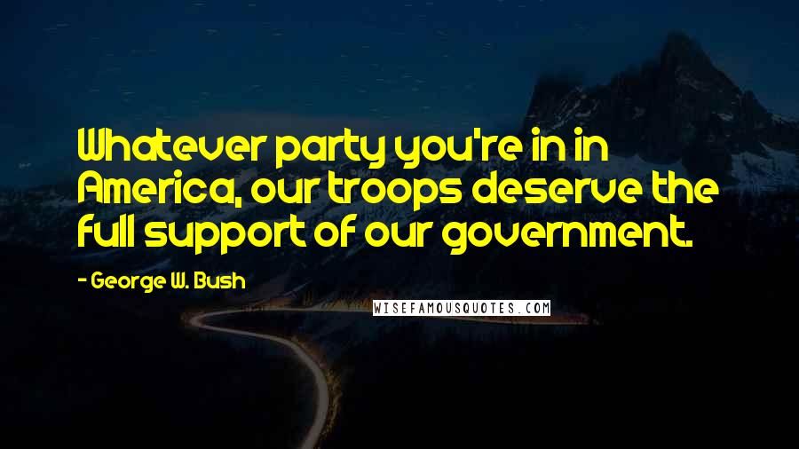 George W. Bush Quotes: Whatever party you're in in America, our troops deserve the full support of our government.