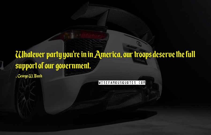 George W. Bush Quotes: Whatever party you're in in America, our troops deserve the full support of our government.