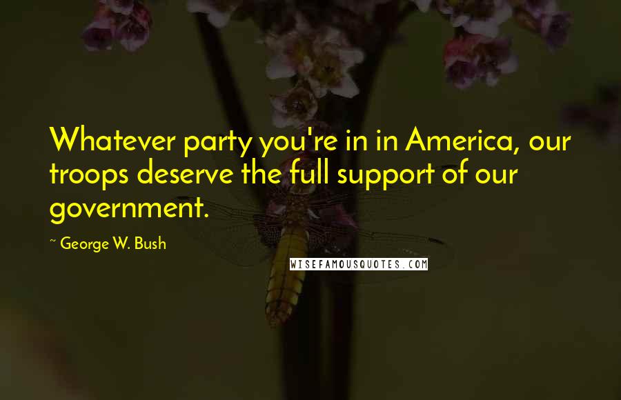 George W. Bush Quotes: Whatever party you're in in America, our troops deserve the full support of our government.