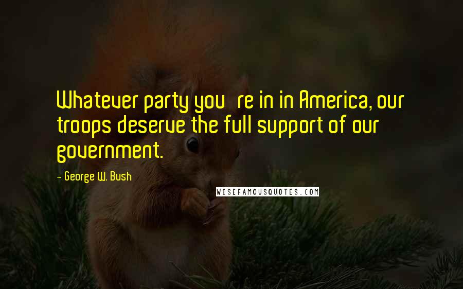 George W. Bush Quotes: Whatever party you're in in America, our troops deserve the full support of our government.