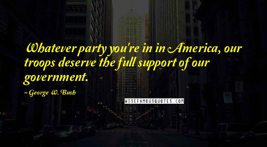 George W. Bush Quotes: Whatever party you're in in America, our troops deserve the full support of our government.