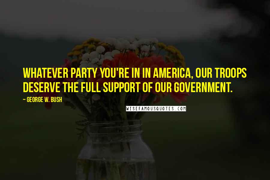 George W. Bush Quotes: Whatever party you're in in America, our troops deserve the full support of our government.