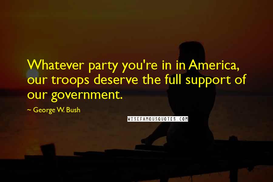 George W. Bush Quotes: Whatever party you're in in America, our troops deserve the full support of our government.