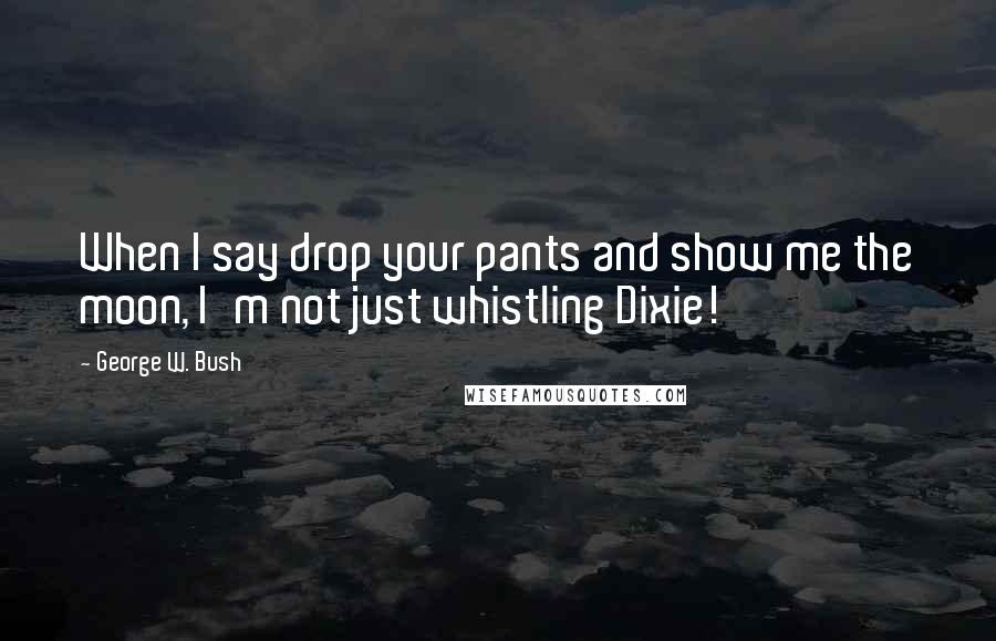 George W. Bush Quotes: When I say drop your pants and show me the moon, I'm not just whistling Dixie!
