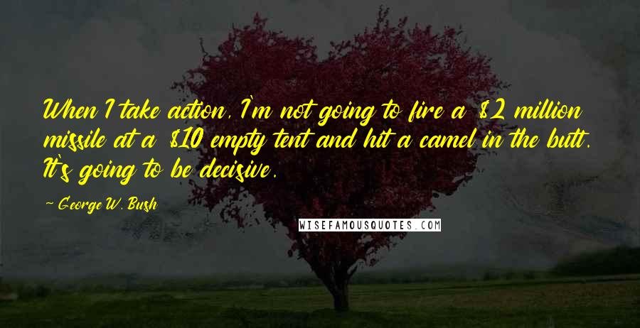 George W. Bush Quotes: When I take action, I'm not going to fire a $2 million missile at a $10 empty tent and hit a camel in the butt. It's going to be decisive.