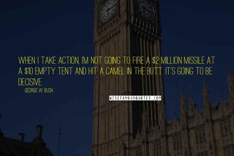 George W. Bush Quotes: When I take action, I'm not going to fire a $2 million missile at a $10 empty tent and hit a camel in the butt. It's going to be decisive.