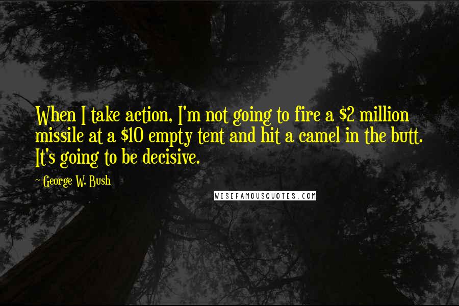 George W. Bush Quotes: When I take action, I'm not going to fire a $2 million missile at a $10 empty tent and hit a camel in the butt. It's going to be decisive.