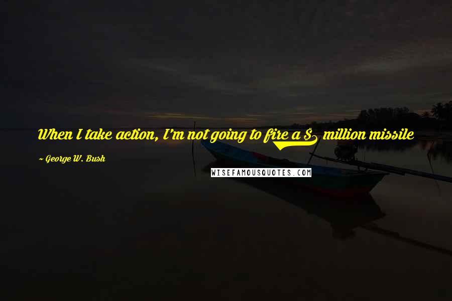 George W. Bush Quotes: When I take action, I'm not going to fire a $2 million missile at a $10 empty tent and hit a camel in the butt. It's going to be decisive.