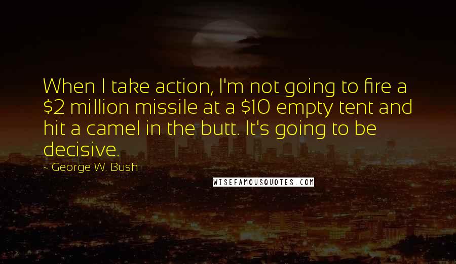 George W. Bush Quotes: When I take action, I'm not going to fire a $2 million missile at a $10 empty tent and hit a camel in the butt. It's going to be decisive.