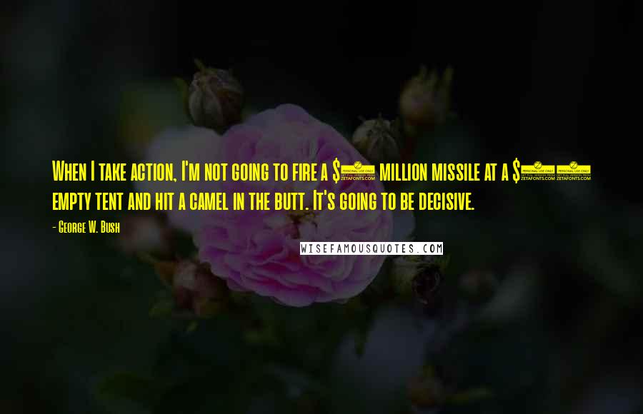 George W. Bush Quotes: When I take action, I'm not going to fire a $2 million missile at a $10 empty tent and hit a camel in the butt. It's going to be decisive.