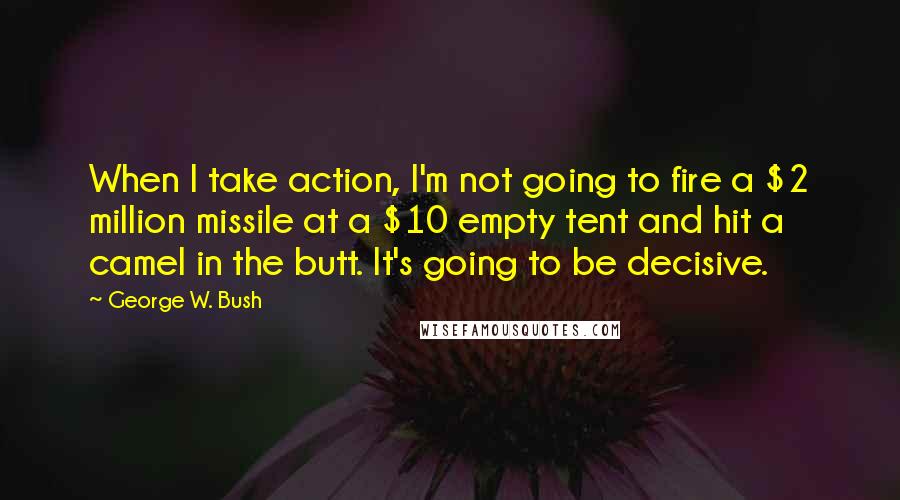 George W. Bush Quotes: When I take action, I'm not going to fire a $2 million missile at a $10 empty tent and hit a camel in the butt. It's going to be decisive.