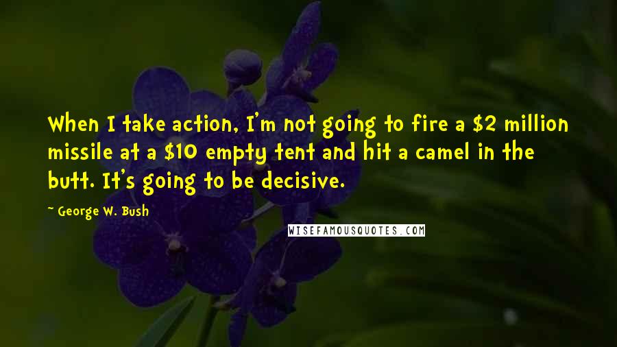 George W. Bush Quotes: When I take action, I'm not going to fire a $2 million missile at a $10 empty tent and hit a camel in the butt. It's going to be decisive.