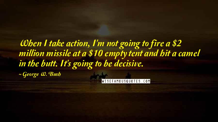 George W. Bush Quotes: When I take action, I'm not going to fire a $2 million missile at a $10 empty tent and hit a camel in the butt. It's going to be decisive.