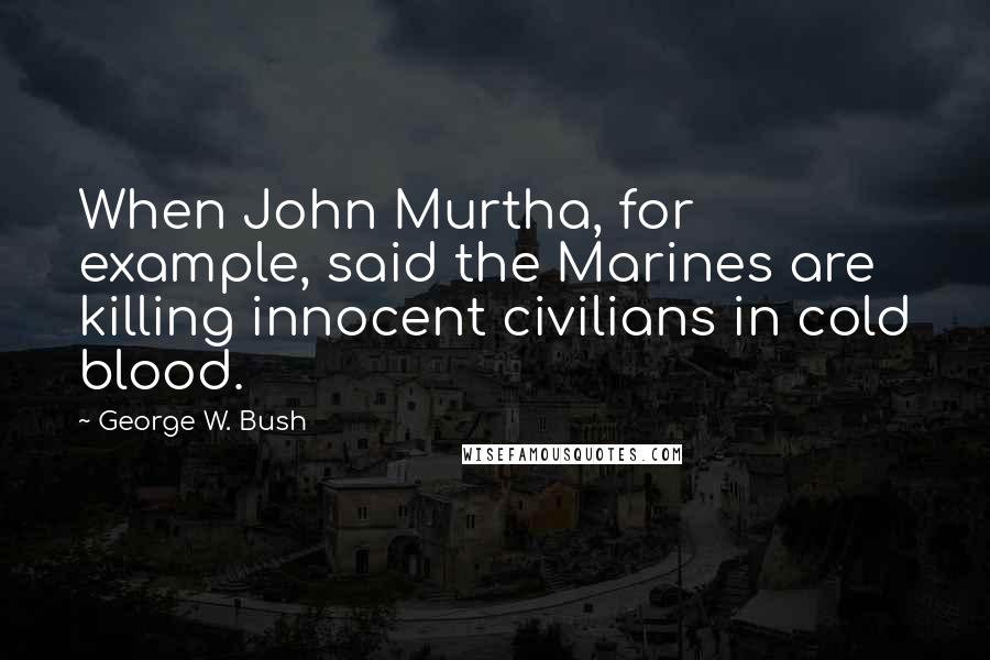 George W. Bush Quotes: When John Murtha, for example, said the Marines are killing innocent civilians in cold blood.