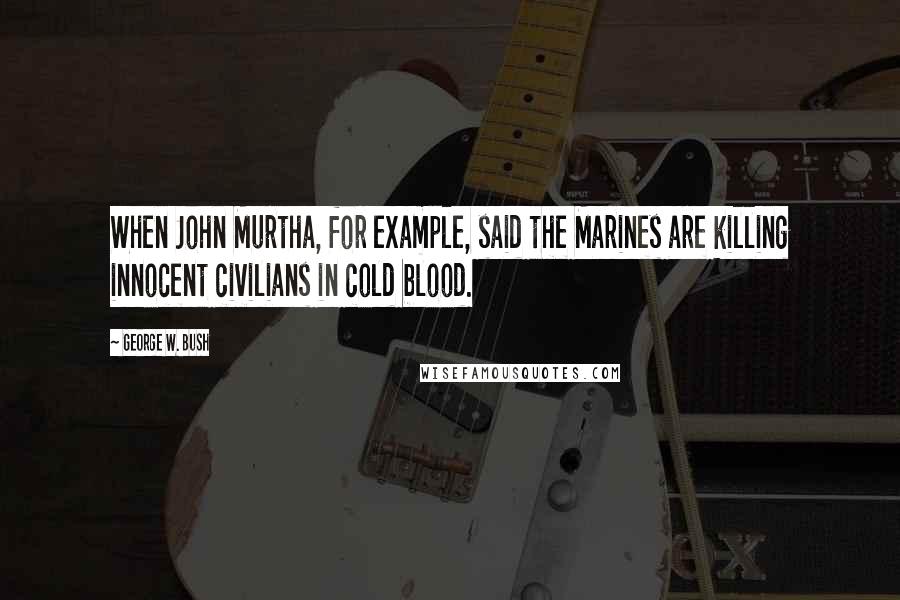 George W. Bush Quotes: When John Murtha, for example, said the Marines are killing innocent civilians in cold blood.