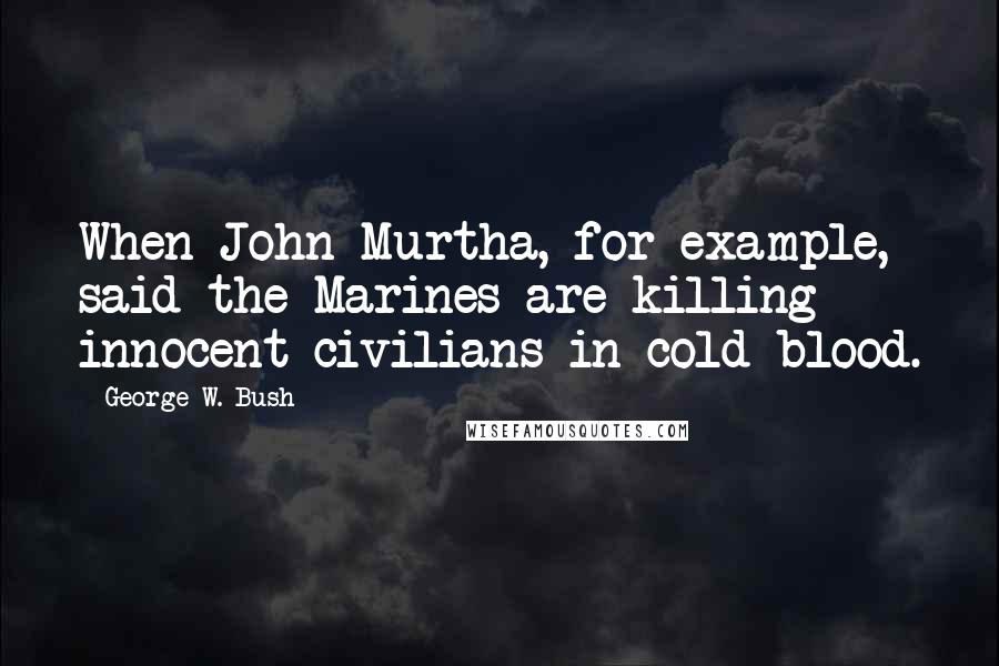 George W. Bush Quotes: When John Murtha, for example, said the Marines are killing innocent civilians in cold blood.