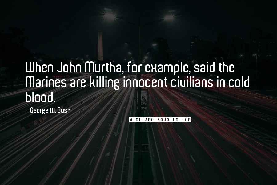 George W. Bush Quotes: When John Murtha, for example, said the Marines are killing innocent civilians in cold blood.