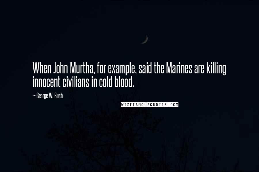 George W. Bush Quotes: When John Murtha, for example, said the Marines are killing innocent civilians in cold blood.