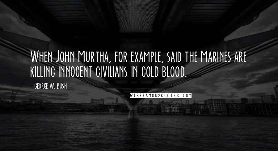 George W. Bush Quotes: When John Murtha, for example, said the Marines are killing innocent civilians in cold blood.