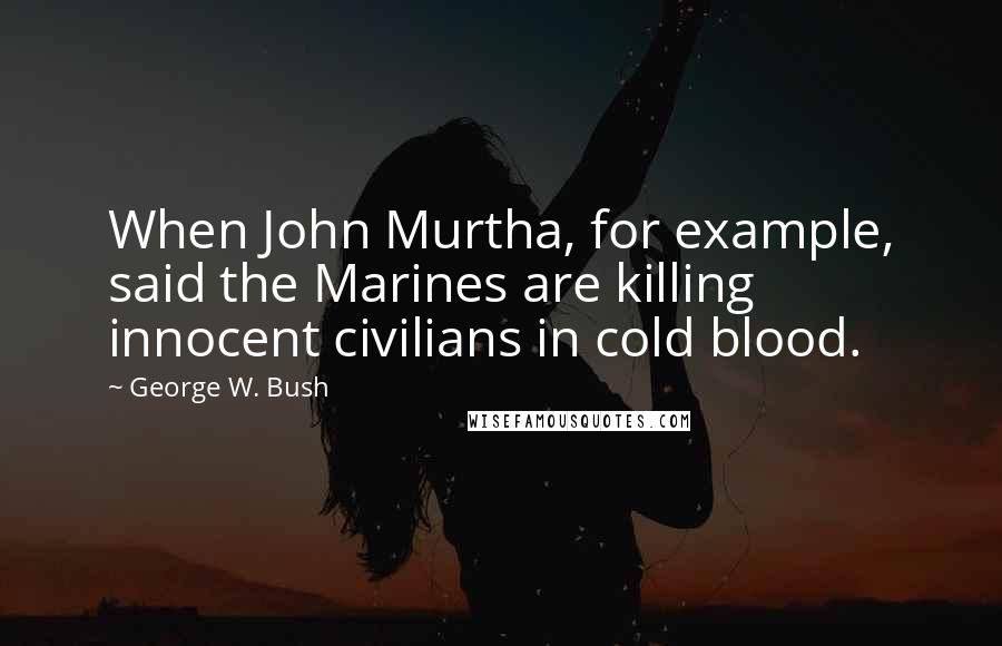 George W. Bush Quotes: When John Murtha, for example, said the Marines are killing innocent civilians in cold blood.