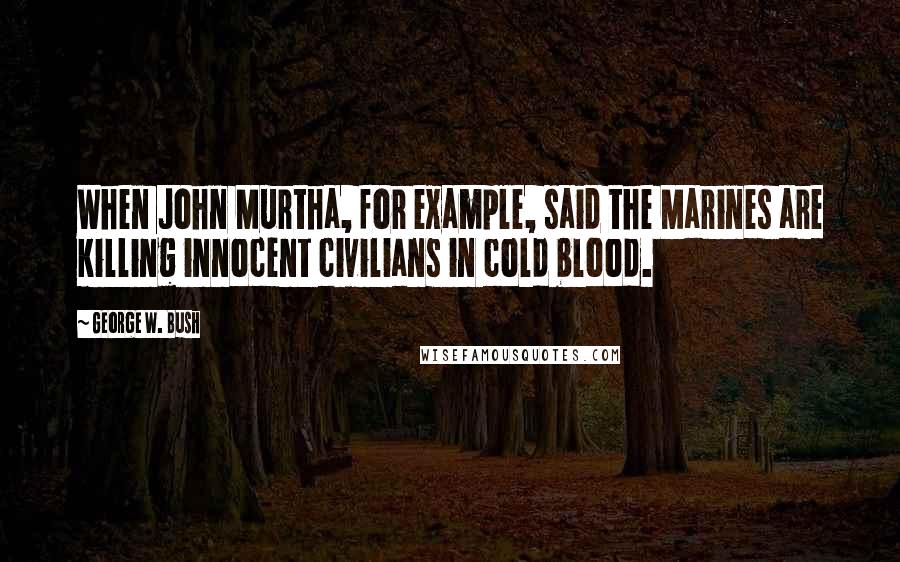 George W. Bush Quotes: When John Murtha, for example, said the Marines are killing innocent civilians in cold blood.