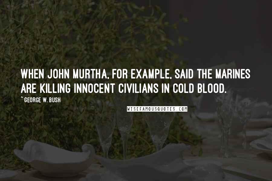 George W. Bush Quotes: When John Murtha, for example, said the Marines are killing innocent civilians in cold blood.