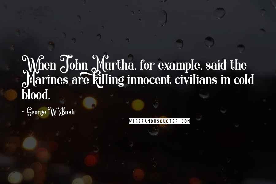 George W. Bush Quotes: When John Murtha, for example, said the Marines are killing innocent civilians in cold blood.