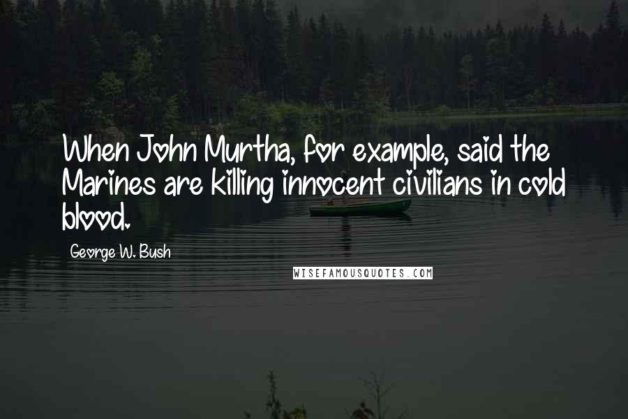 George W. Bush Quotes: When John Murtha, for example, said the Marines are killing innocent civilians in cold blood.