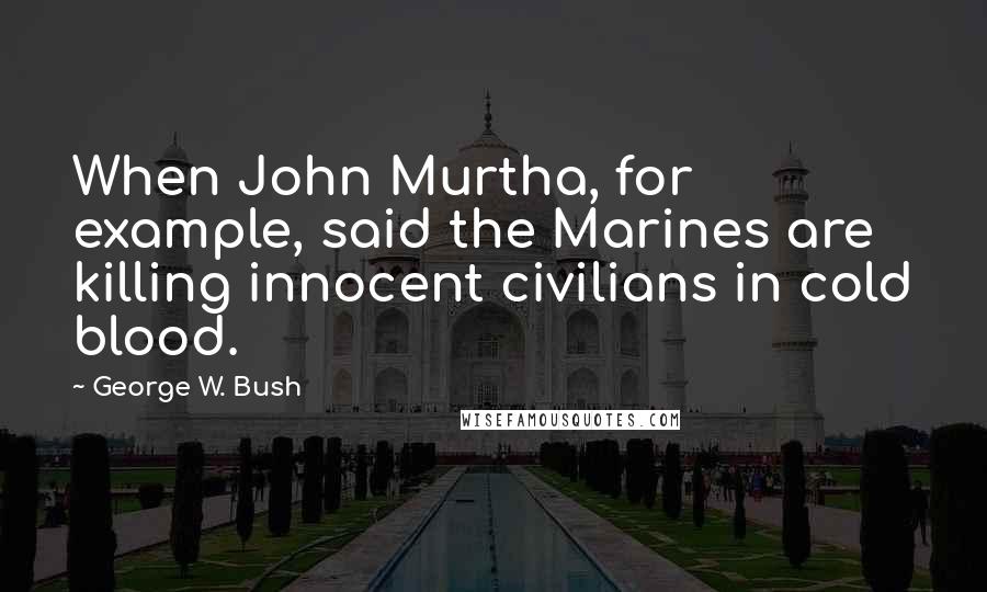 George W. Bush Quotes: When John Murtha, for example, said the Marines are killing innocent civilians in cold blood.