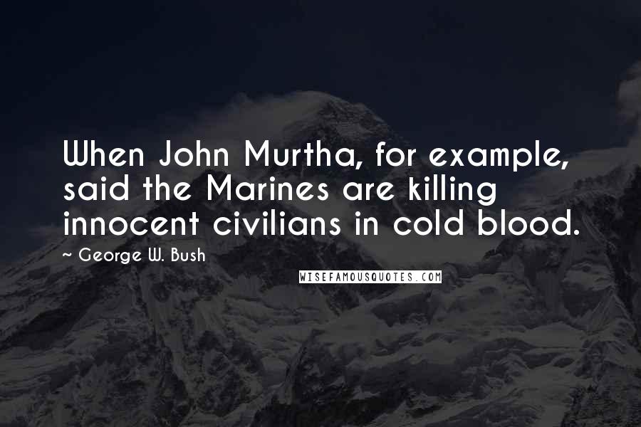 George W. Bush Quotes: When John Murtha, for example, said the Marines are killing innocent civilians in cold blood.