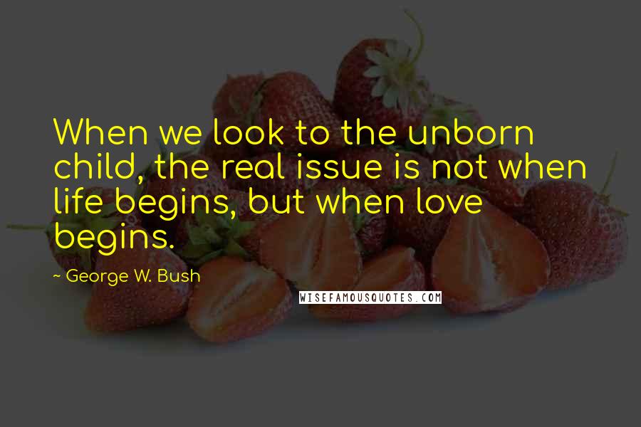 George W. Bush Quotes: When we look to the unborn child, the real issue is not when life begins, but when love begins.