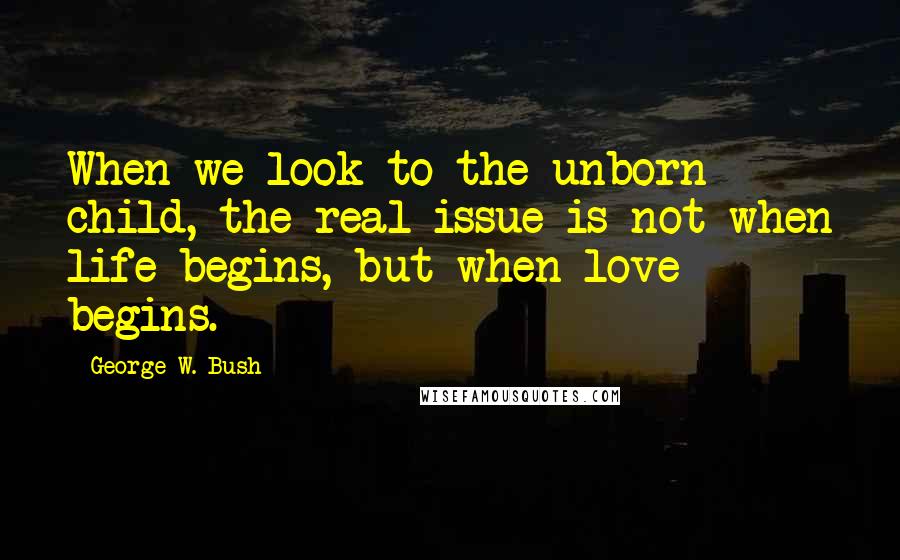 George W. Bush Quotes: When we look to the unborn child, the real issue is not when life begins, but when love begins.