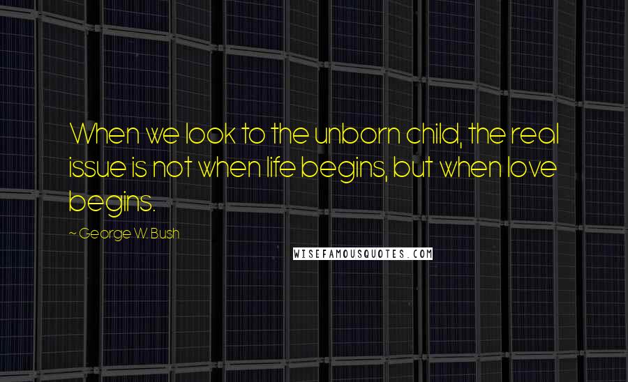 George W. Bush Quotes: When we look to the unborn child, the real issue is not when life begins, but when love begins.