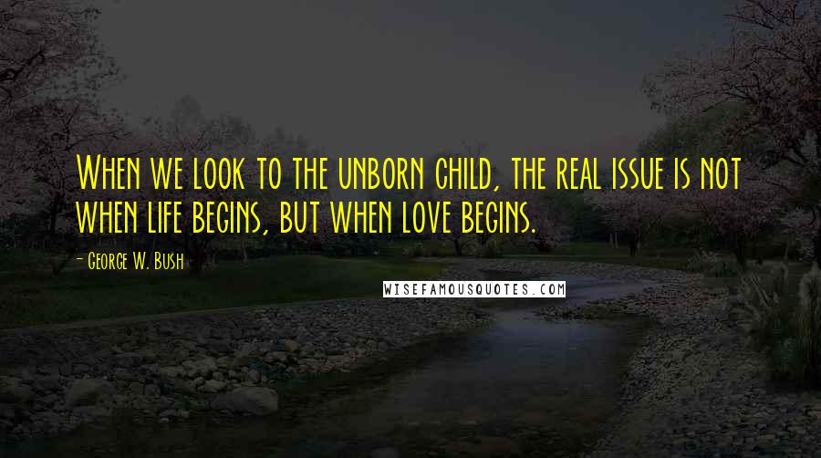 George W. Bush Quotes: When we look to the unborn child, the real issue is not when life begins, but when love begins.
