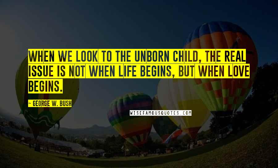 George W. Bush Quotes: When we look to the unborn child, the real issue is not when life begins, but when love begins.