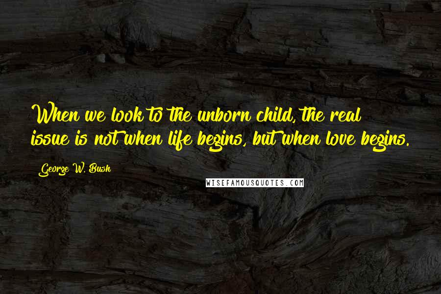 George W. Bush Quotes: When we look to the unborn child, the real issue is not when life begins, but when love begins.