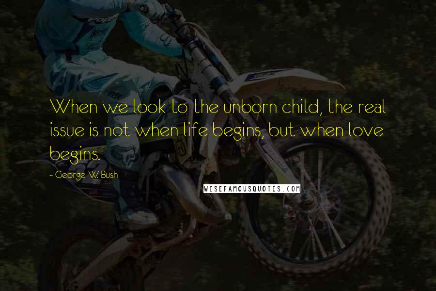 George W. Bush Quotes: When we look to the unborn child, the real issue is not when life begins, but when love begins.
