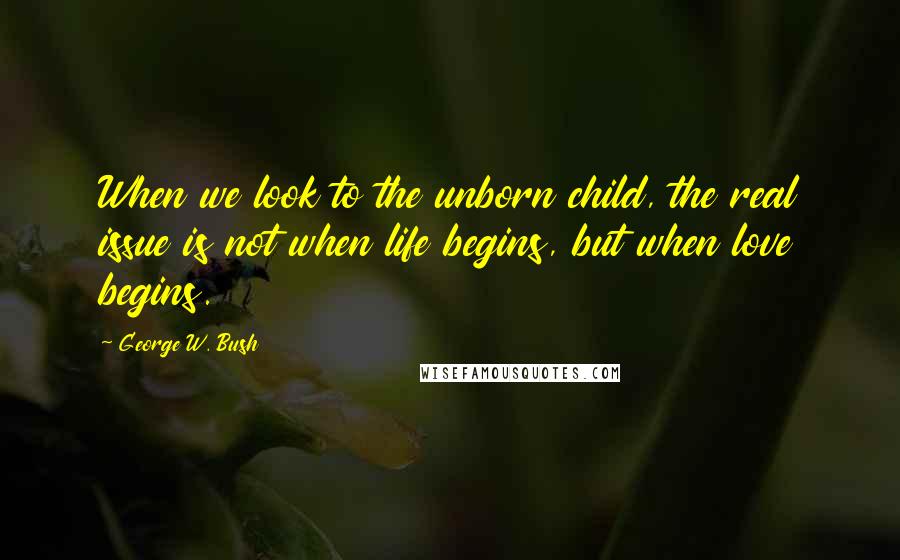 George W. Bush Quotes: When we look to the unborn child, the real issue is not when life begins, but when love begins.