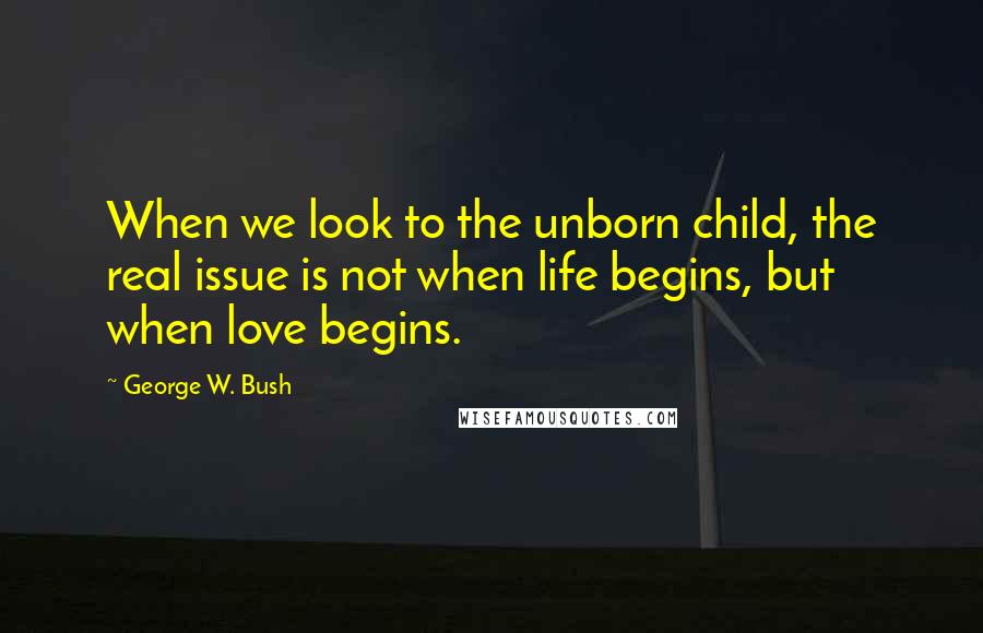 George W. Bush Quotes: When we look to the unborn child, the real issue is not when life begins, but when love begins.