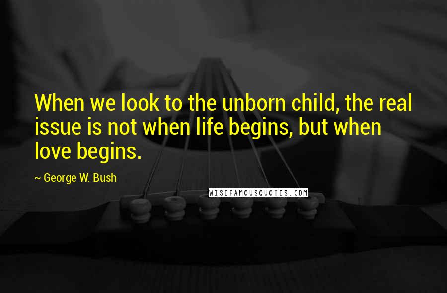 George W. Bush Quotes: When we look to the unborn child, the real issue is not when life begins, but when love begins.