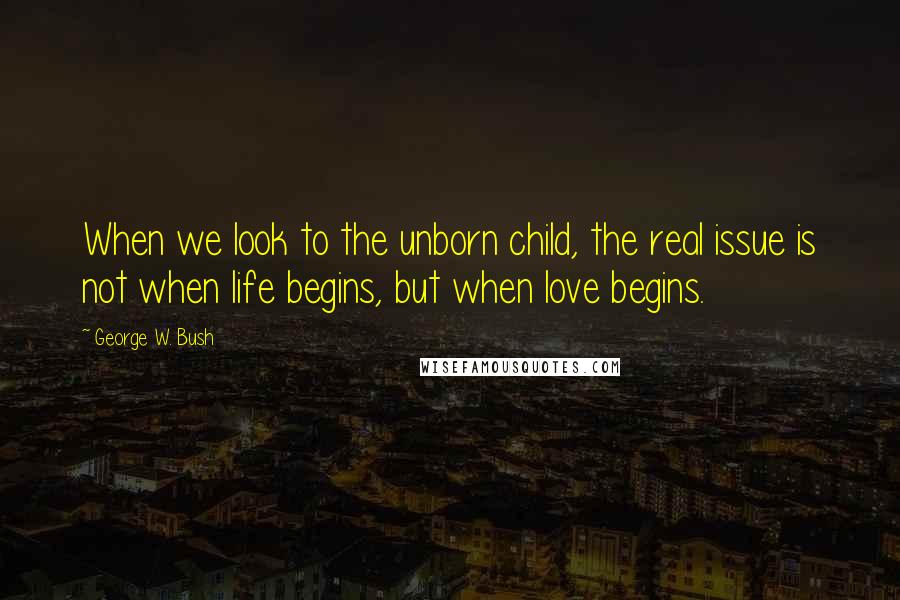 George W. Bush Quotes: When we look to the unborn child, the real issue is not when life begins, but when love begins.
