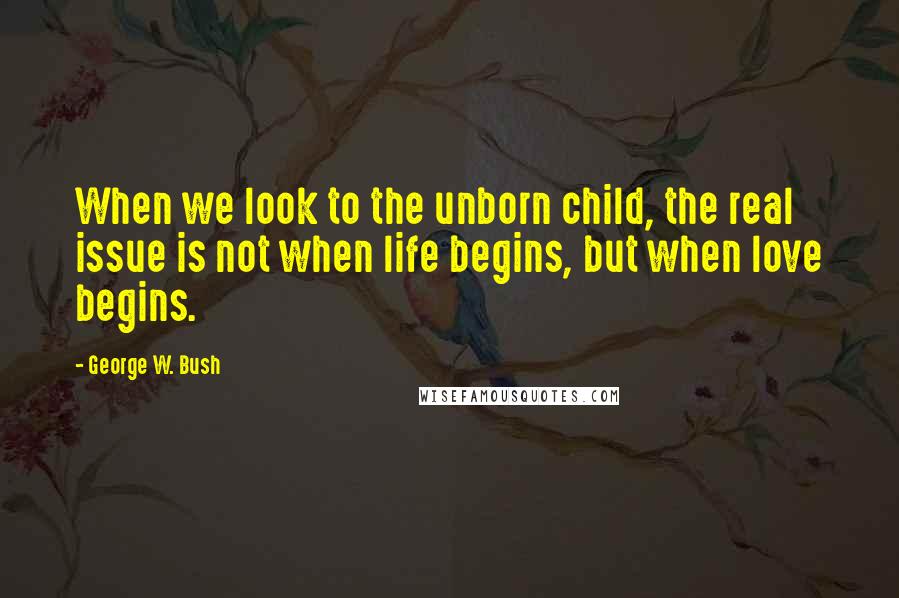 George W. Bush Quotes: When we look to the unborn child, the real issue is not when life begins, but when love begins.