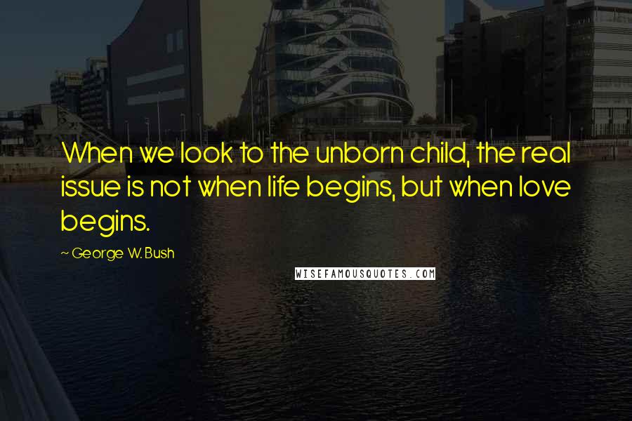 George W. Bush Quotes: When we look to the unborn child, the real issue is not when life begins, but when love begins.