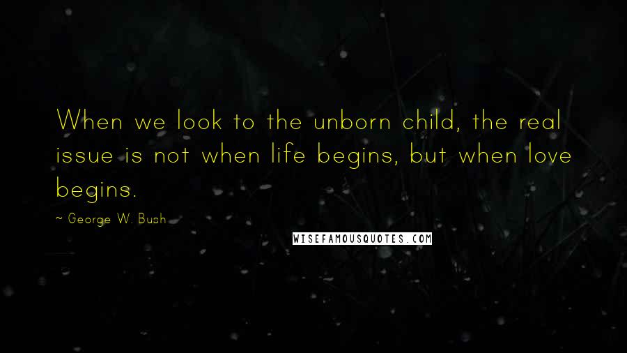 George W. Bush Quotes: When we look to the unborn child, the real issue is not when life begins, but when love begins.