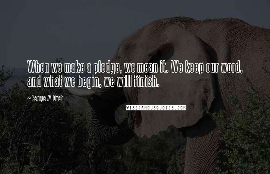 George W. Bush Quotes: When we make a pledge, we mean it. We keep our word, and what we begin, we will finish.