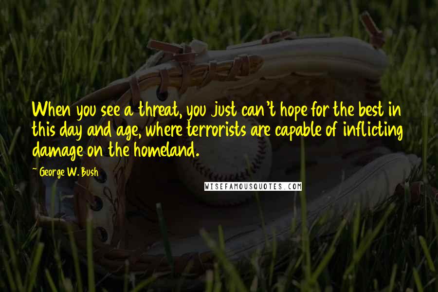 George W. Bush Quotes: When you see a threat, you just can't hope for the best in this day and age, where terrorists are capable of inflicting damage on the homeland.
